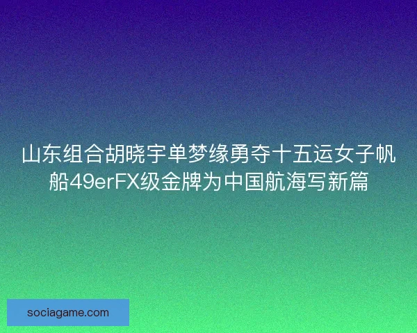 山东组合胡晓宇单梦缘勇夺十五运女子帆船49erFX级金牌为中国航海写新篇