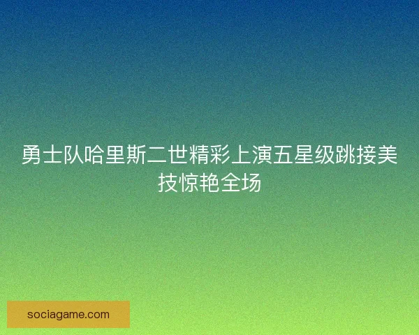 勇士队哈里斯二世精彩上演五星级跳接美技惊艳全场