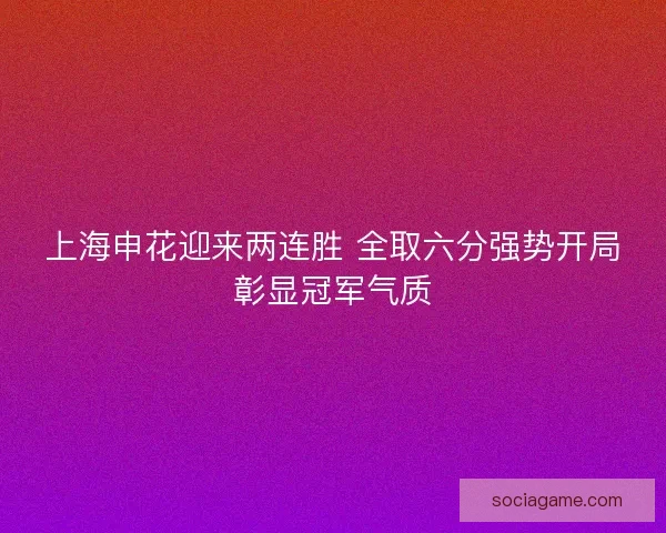 上海申花迎来两连胜 全取六分强势开局彰显冠军气质