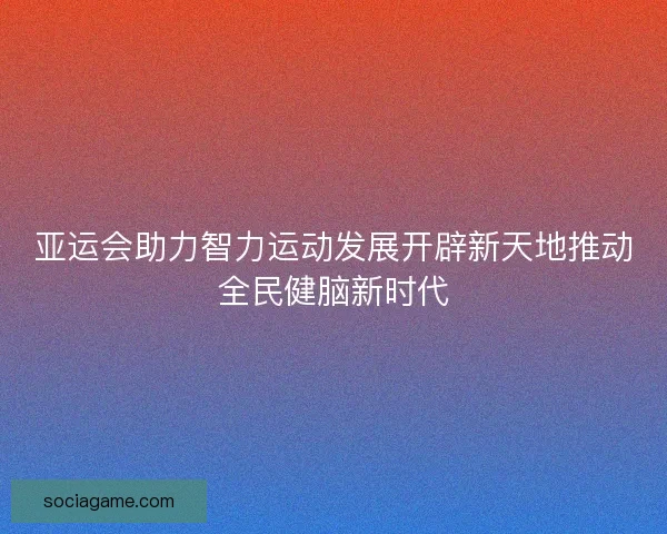亚运会助力智力运动发展开辟新天地推动全民健脑新时代